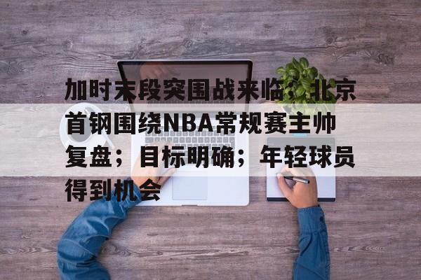 关于加时末段突围战来临；北京首钢围绕NBA常规赛主帅复盘；目标明确；年轻球员得到机会的信息-英雄联盟S15赛竞猜
