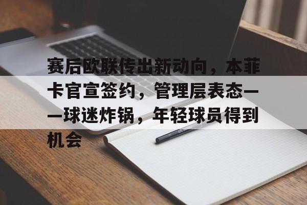 关于赛后欧联传出新动向，本菲卡官宣签约，管理层表态——球迷炸锅，年轻球员得到机会的信息-英雄联盟