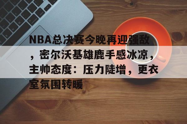 关于NBA总决赛今晚再迎强敌，密尔沃基雄鹿手感冰凉，主帅态度：压力陡增，更衣室氛围转暖的信息