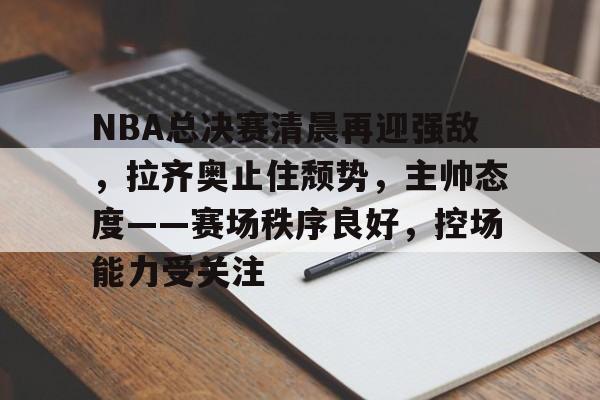 NBA总决赛清晨再迎强敌,拉齐奥止住颓势,主帅态度——赛场秩序良好,控场能力受关注的简单介绍 NBA总决赛清晨再迎强敌,拉齐奥止住颓势,主帅态度——赛场秩序良好,控场能力受关注的简单介绍