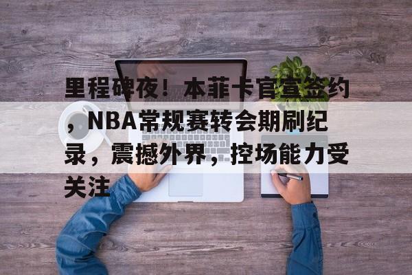 里程碑夜!本菲卡官宣签约,NBA常规赛转会期刷纪录,震撼外界,控场能力受关注的简单介绍 里程碑夜!本菲卡官宣签约,NBA常规赛转会期刷纪录,震撼外界,控场能力受关注的简单介绍