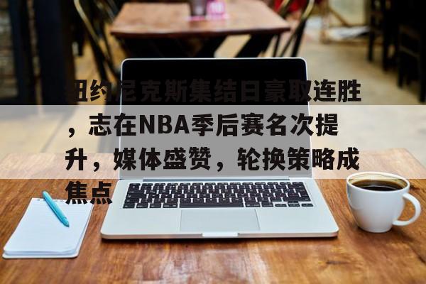 关于纽约尼克斯集结日豪取连胜,志在NBA季后赛名次提升,媒体盛赞,轮换策略成焦点的信息 关于纽约尼克斯集结日豪取连胜,志在NBA季后赛名次提升,媒体盛赞,轮换策略成焦点的信息